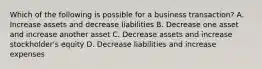 Which of the following is possible for a business transaction? A. Increase assets and decrease liabilities B. Decrease one asset and increase another asset C. Decrease assets and increase stockholder's equity D. Decrease liabilities and increase expenses