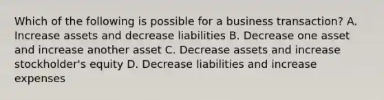 Which of the following is possible for a business transaction? A. Increase assets and decrease liabilities B. Decrease one asset and increase another asset C. Decrease assets and increase stockholder's equity D. Decrease liabilities and increase expenses