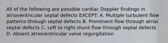 All of the following are possible cardiac Doppler findings in atrioventricular septal defects EXCEPT: A. Multiple turbulent flow patterns through septal defects B. Prominent flow through atrial septal defects C. Left to right shunt flow through septal defects D. Absent atrioventricular valve regurgitation