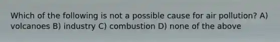 Which of the following is not a possible cause for air pollution? A) volcanoes B) industry C) combustion D) none of the above