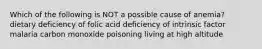 Which of the following is NOT a possible cause of anemia? dietary deficiency of folic acid deficiency of intrinsic factor malaria carbon monoxide poisoning living at high altitude