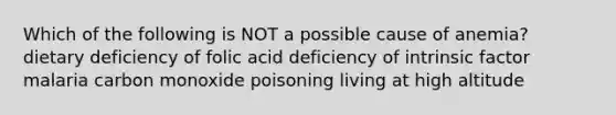 Which of the following is NOT a possible cause of anemia? dietary deficiency of folic acid deficiency of intrinsic factor malaria carbon monoxide poisoning living at high altitude