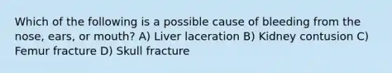 Which of the following is a possible cause of bleeding from the nose, ears, or mouth? A) Liver laceration B) Kidney contusion C) Femur fracture D) Skull fracture