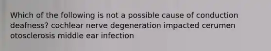 Which of the following is not a possible cause of conduction deafness? cochlear nerve degeneration impacted cerumen otosclerosis middle ear infection