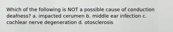 Which of the following is NOT a possible cause of conduction deafness? a. impacted cerumen b. middle ear infection c. cochlear nerve degeneration d. otosclerosis