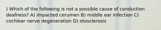 ) Which of the following is not a possible cause of conduction deafness? A) impacted cerumen B) middle ear infection C) cochlear nerve degeneration D) otosclerosis