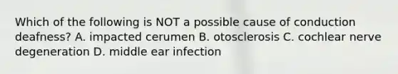 Which of the following is NOT a possible cause of conduction deafness? A. impacted cerumen B. otosclerosis C. cochlear nerve degeneration D. middle ear infection