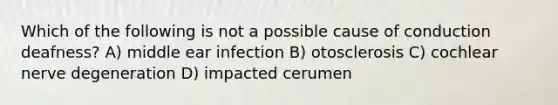 Which of the following is not a possible cause of conduction deafness? A) middle ear infection B) otosclerosis C) cochlear nerve degeneration D) impacted cerumen