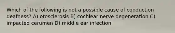 Which of the following is not a possible cause of conduction deafness? A) otosclerosis B) cochlear nerve degeneration C) impacted cerumen D) middle ear infection