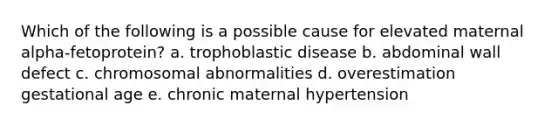 Which of the following is a possible cause for elevated maternal alpha-fetoprotein? a. trophoblastic disease b. abdominal wall defect c. chromosomal abnormalities d. overestimation gestational age e. chronic maternal hypertension