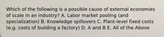 Which of the following is a possible cause of external economies of scale in an industry? A. Labor market pooling (and specialization) B. Knowledge spillovers C. Plant-level fixed costs (e.g. costs of building a factory) D. A and B E. All of the Above