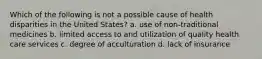 Which of the following is not a possible cause of health disparities in the United States? a. use of non-traditional medicines b. limited access to and utilization of quality health care services c. degree of acculturation d. lack of insurance