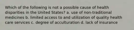 Which of the following is not a possible cause of health disparities in the United States? a. use of non-traditional medicines b. limited access to and utilization of quality health care services c. degree of acculturation d. lack of insurance