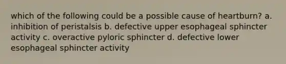 which of the following could be a possible cause of heartburn? a. inhibition of peristalsis b. defective upper esophageal sphincter activity c. overactive pyloric sphincter d. defective lower esophageal sphincter activity