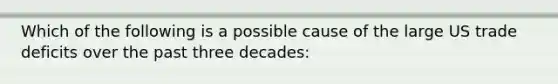 Which of the following is a possible cause of the large US trade deficits over the past three decades: