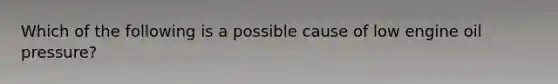 Which of the following is a possible cause of low engine oil pressure?