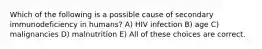 Which of the following is a possible cause of secondary immunodeficiency in humans? A) HIV infection B) age C) malignancies D) malnutrition E) All of these choices are correct.