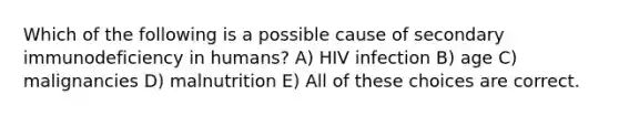 Which of the following is a possible cause of secondary immunodeficiency in humans? A) HIV infection B) age C) malignancies D) malnutrition E) All of these choices are correct.