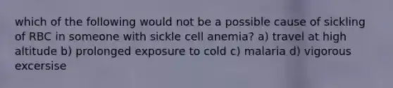 which of the following would not be a possible cause of sickling of RBC in someone with sickle cell anemia? a) travel at high altitude b) prolonged exposure to cold c) malaria d) vigorous excersise