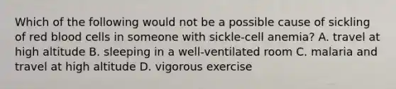 Which of the following would not be a possible cause of sickling of red blood cells in someone with sickle-cell anemia? A. travel at high altitude B. sleeping in a well-ventilated room C. malaria and travel at high altitude D. vigorous exercise