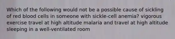 Which of the following would not be a possible cause of sickling of red blood cells in someone with sickle-cell anemia? vigorous exercise travel at high altitude malaria and travel at high altitude sleeping in a well-ventilated room