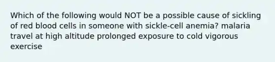 Which of the following would NOT be a possible cause of sickling of red blood cells in someone with sickle-cell anemia? malaria travel at high altitude prolonged exposure to cold vigorous exercise