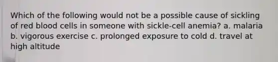 Which of the following would not be a possible cause of sickling of red blood cells in someone with sickle-cell anemia? a. malaria b. vigorous exercise c. prolonged exposure to cold d. travel at high altitude