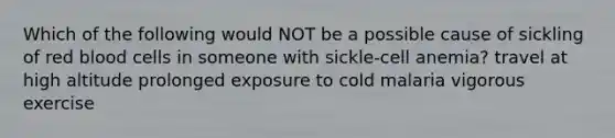 Which of the following would NOT be a possible cause of sickling of red blood cells in someone with sickle-cell anemia? travel at high altitude prolonged exposure to cold malaria vigorous exercise