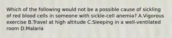 Which of the following would not be a possible cause of sickling of red blood cells in someone with sickle-cell anemia? A.Vigorous exercise B.Travel at high altitude C.Sleeping in a well-ventilated room D.Malaria