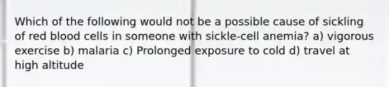 Which of the following would not be a possible cause of sickling of red blood cells in someone with sickle-cell anemia? a) vigorous exercise b) malaria c) Prolonged exposure to cold d) travel at high altitude