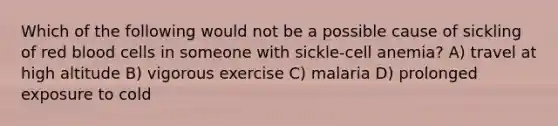 Which of the following would not be a possible cause of sickling of red blood cells in someone with sickle-cell anemia? A) travel at high altitude B) vigorous exercise C) malaria D) prolonged exposure to cold