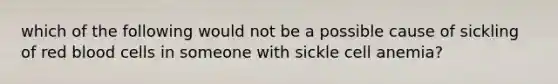 which of the following would not be a possible cause of sickling of red blood cells in someone with sickle cell anemia?