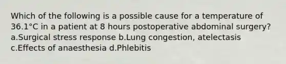 Which of the following is a possible cause for a temperature of 36.1°C in a patient at 8 hours postoperative abdominal surgery? a.Surgical stress response b.Lung congestion, atelectasis c.Effects of anaesthesia d.Phlebitis