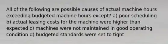 All of the following are possible causes of actual machine hours exceeding budgeted machine hours except? a) poor scheduling b) actual leasing costs for the machine were higher than expected c) machines were not maintained in good operating condition d) budgeted standards were set to tight