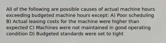 All of the following are possible causes of actual machine hours exceeding budgeted machine hours except: A) Poor scheduling B) Actual leasing costs for the machine were higher than expected C) Machines were not maintained in good operating condition D) Budgeted standards were set to tight