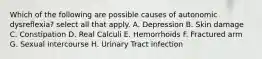 Which of the following are possible causes of autonomic dysreflexia? select all that apply. A. Depression B. Skin damage C. Constipation D. Real Calculi E. Hemorrhoids F. Fractured arm G. Sexual intercourse H. Urinary Tract infection