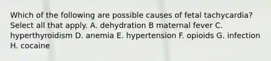 Which of the following are possible causes of fetal tachycardia? Select all that apply. A. dehydration B maternal fever C. hyperthyroidism D. anemia E. hypertension F. opioids G. infection H. cocaine