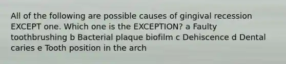 All of the following are possible causes of gingival recession EXCEPT one. Which one is the EXCEPTION? a Faulty toothbrushing b Bacterial plaque biofilm c Dehiscence d Dental caries e Tooth position in the arch