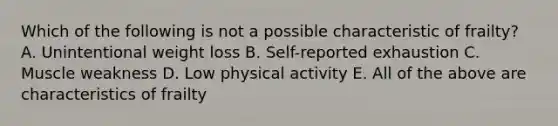 Which of the following is not a possible characteristic of frailty? A. Unintentional weight loss B. Self-reported exhaustion C. Muscle weakness D. Low physical activity E. All of the above are characteristics of frailty