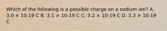 Which of the following is a possible charge on a sodium ion? A. 3.0 × 10-19 C B. 3.1 × 10-19 C C. 3.2 × 10-19 C D. 3.3 × 10-19 C