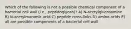 Which of the following is not a possible chemical component of a bacterial cell wall (i.e., peptidoglycan)? A) N-acetylglucosamine B) N-acetylmuramic acid C) peptide cross-links D) amino acids E) all are possible components of a bacterial cell wall