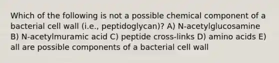 Which of the following is not a possible chemical component of a bacterial cell wall (i.e., peptidoglycan)? A) N-acetylglucosamine B) N-acetylmuramic acid C) peptide cross-links D) <a href='https://www.questionai.com/knowledge/k9gb720LCl-amino-acids' class='anchor-knowledge'>amino acids</a> E) all are possible components of a bacterial cell wall