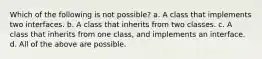 Which of the following is not possible? a. A class that implements two interfaces. b. A class that inherits from two classes. c. A class that inherits from one class, and implements an interface. d. All of the above are possible.