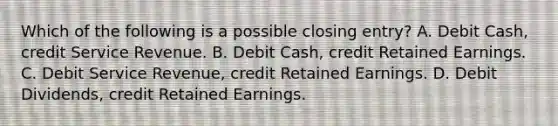 Which of the following is a possible closing entry? A. Debit Cash, credit Service Revenue. B. Debit Cash, credit Retained Earnings. C. Debit Service Revenue, credit Retained Earnings. D. Debit Dividends, credit Retained Earnings.