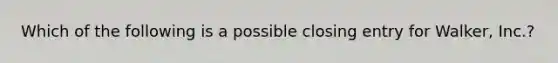 Which of the following is a possible closing entry for Walker, Inc.?