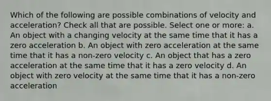 Which of the following are possible combinations of velocity and acceleration? Check all that are possible. Select one or more: a. An object with a changing velocity at the same time that it has a zero acceleration b. An object with zero acceleration at the same time that it has a non-zero velocity c. An object that has a zero acceleration at the same time that it has a zero velocity d. An object with zero velocity at the same time that it has a non-zero acceleration