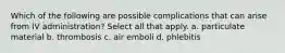 Which of the following are possible complications that can arise from IV administration? Select all that apply. a. particulate material b. thrombosis c. air emboli d. phlebitis