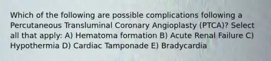 Which of the following are possible complications following a Percutaneous Transluminal Coronary Angioplasty (PTCA)? Select all that apply: A) Hematoma formation B) Acute Renal Failure C) Hypothermia D) Cardiac Tamponade E) Bradycardia