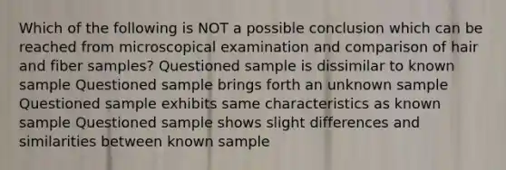 Which of the following is NOT a possible conclusion which can be reached from microscopical examination and comparison of hair and fiber samples? Questioned sample is dissimilar to known sample Questioned sample brings forth an unknown sample Questioned sample exhibits same characteristics as known sample Questioned sample shows slight differences and similarities between known sample