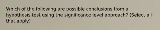 Which of the following are possible conclusions from a hypothesis test using the significance level approach? (Select all that apply)